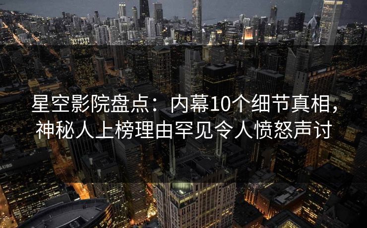 星空影院盘点：内幕10个细节真相，神秘人上榜理由罕见令人愤怒声讨