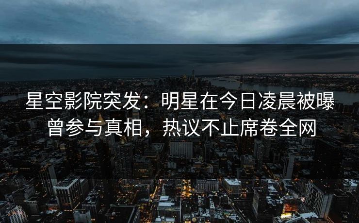 星空影院突发:明星在今日凌晨被曝曾参与真相,热议不止席卷全网