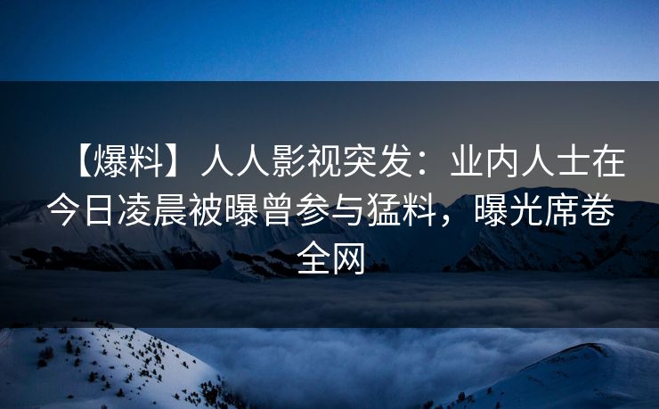 【爆料】人人影视突发:业内人士在今日凌晨被曝曾参与猛料,曝光席卷全网
