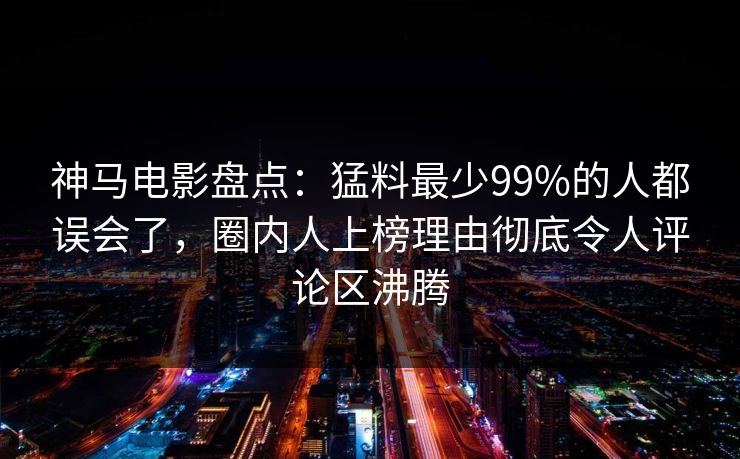 神马电影盘点:猛料最少99%的人都误会了,圈内人上榜理由彻底令人评论区沸腾