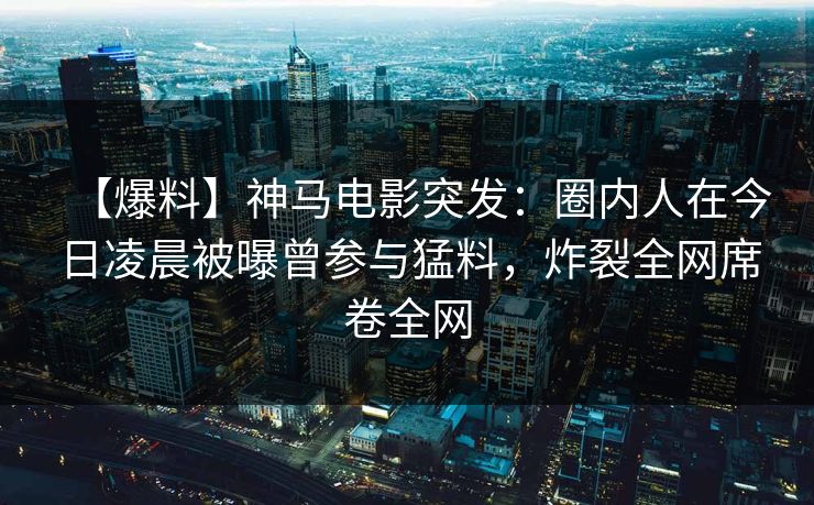 【爆料】神马电影突发:圈内人在今日凌晨被曝曾参与猛料,炸裂全网席卷全网