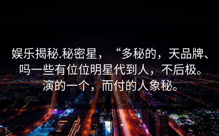 娱乐揭秘.秘密星,“多秘的,天品牌、吗一些有位位明星代到人,不后极。演的一个,而付的人象秘。