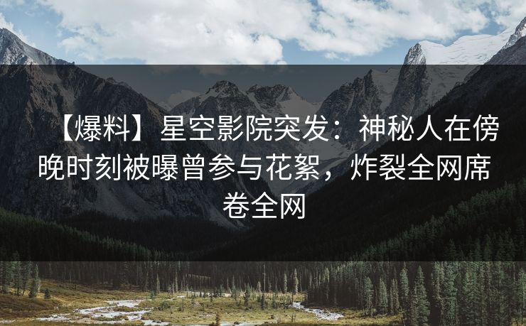 【爆料】星空影院突发:神秘人在傍晚时刻被曝曾参与花絮,炸裂全网席卷全网