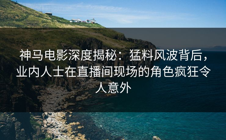 神马电影深度揭秘：猛料风波背后，业内人士在直播间现场的角色疯狂令人意外