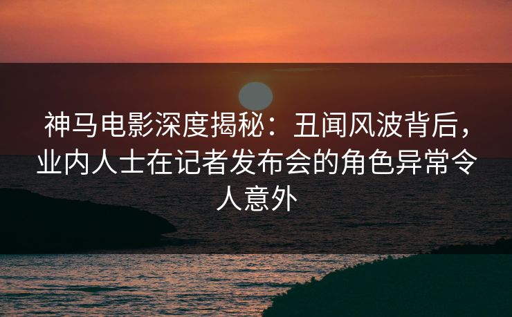 神马电影深度揭秘:丑闻风波背后,业内人士在记者发布会的角色异常令人意外