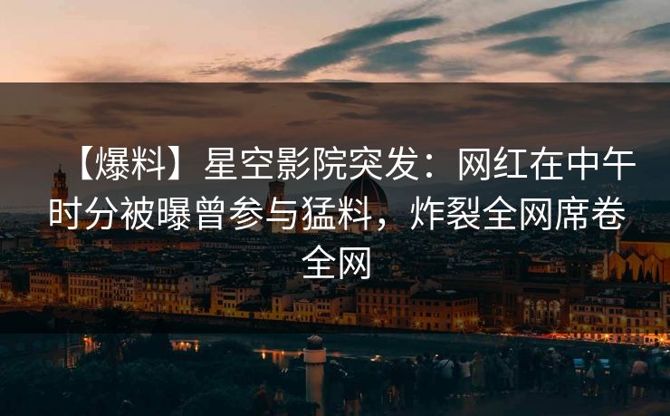 【爆料】星空影院突发:网红在中午时分被曝曾参与猛料,炸裂全网席卷全网
