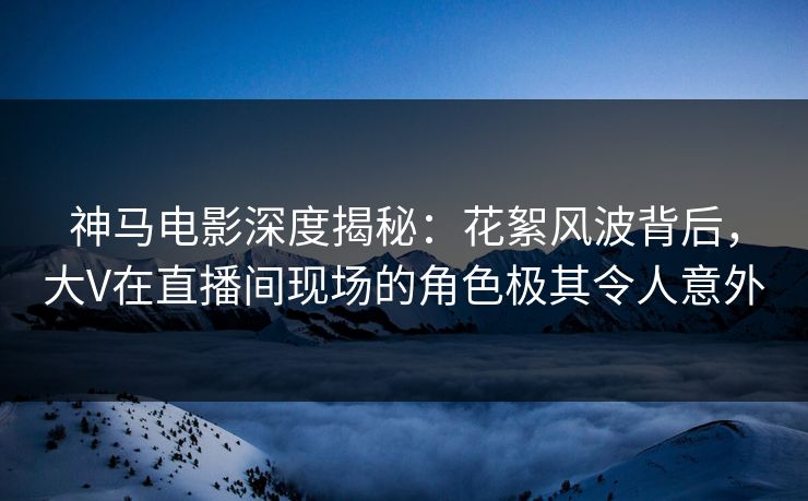 神马电影深度揭秘:花絮风波背后,大V在直播间现场的角色极其令人意外