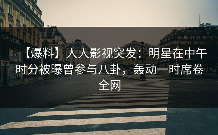 【爆料】人人影视突发：明星在中午时分被曝曾参与八卦，轰动一时席卷全网