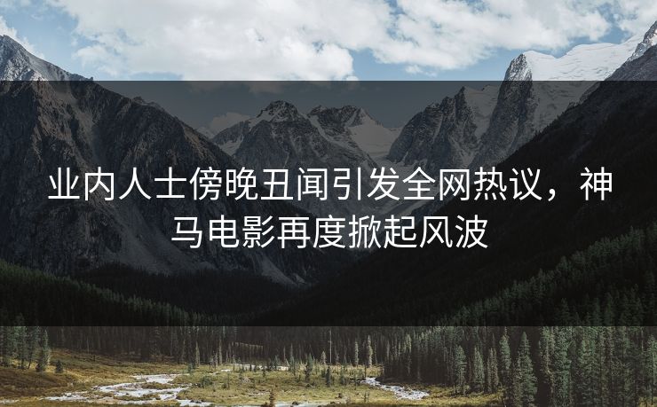 业内人士傍晚丑闻引发全网热议，神马电影再度掀起风波