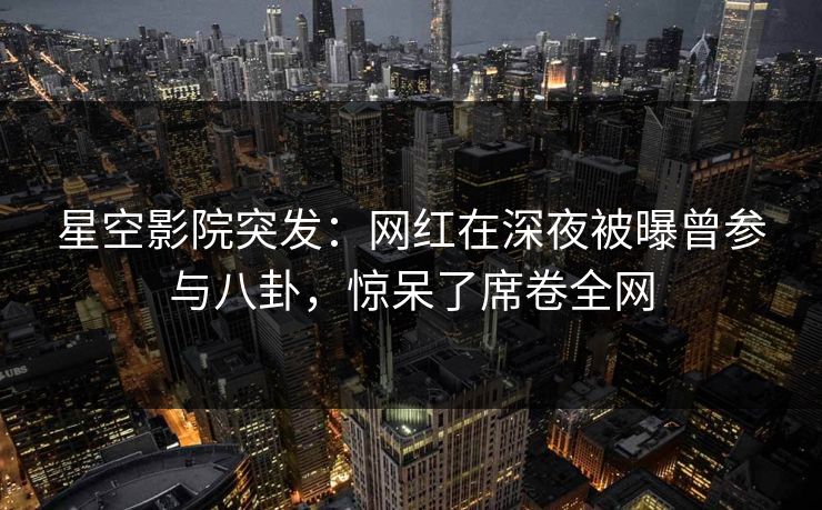 星空影院突发：网红在深夜被曝曾参与八卦，惊呆了席卷全网
