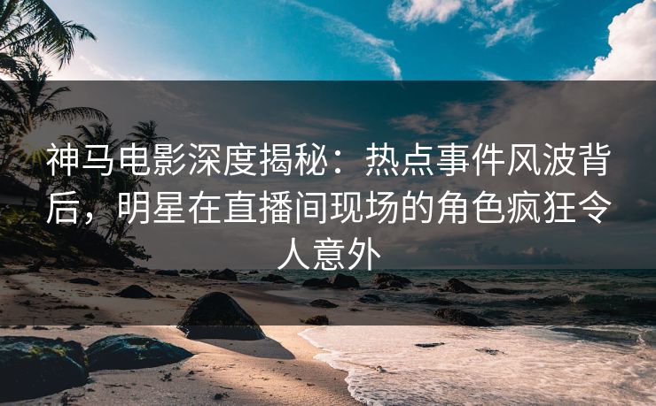 神马电影深度揭秘:热点事件风波背后,明星在直播间现场的角色疯狂令人意外