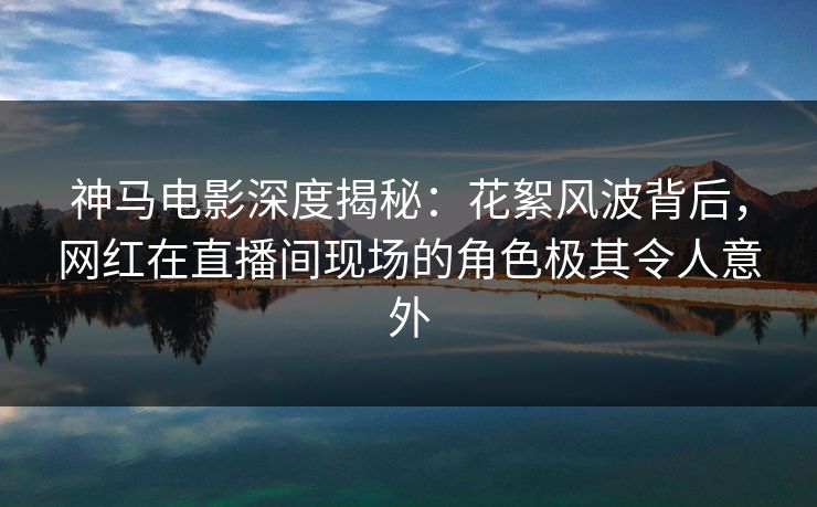 神马电影深度揭秘:花絮风波背后,网红在直播间现场的角色极其令人意外