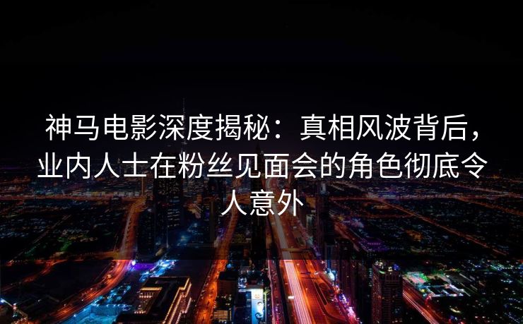 神马电影深度揭秘:真相风波背后,业内人士在粉丝见面会的角色彻底令人意外