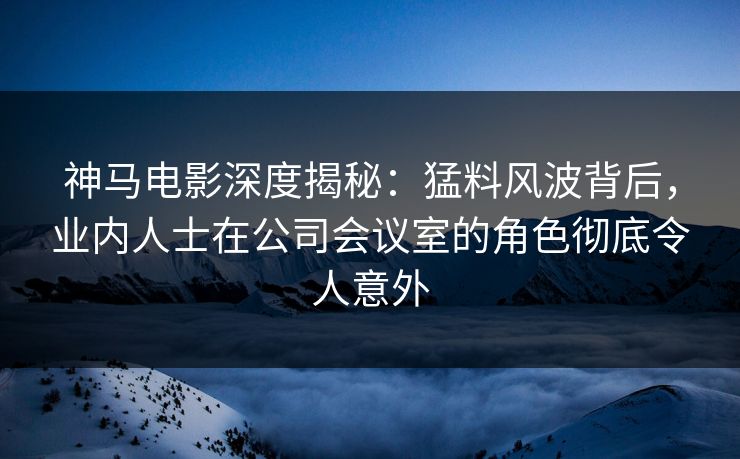 神马电影深度揭秘:猛料风波背后,业内人士在公司会议室的角色彻底令人意外