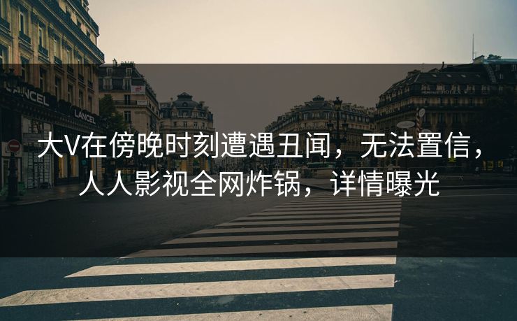 大V在傍晚时刻遭遇丑闻，无法置信，人人影视全网炸锅，详情曝光
