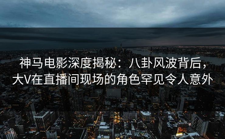 神马电影深度揭秘：八卦风波背后，大V在直播间现场的角色罕见令人意外