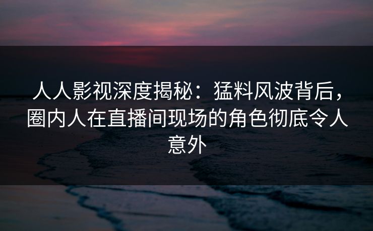 人人影视深度揭秘：猛料风波背后，圈内人在直播间现场的角色彻底令人意外