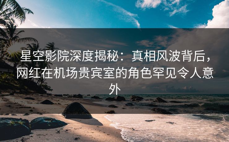 星空影院深度揭秘：真相风波背后，网红在机场贵宾室的角色罕见令人意外