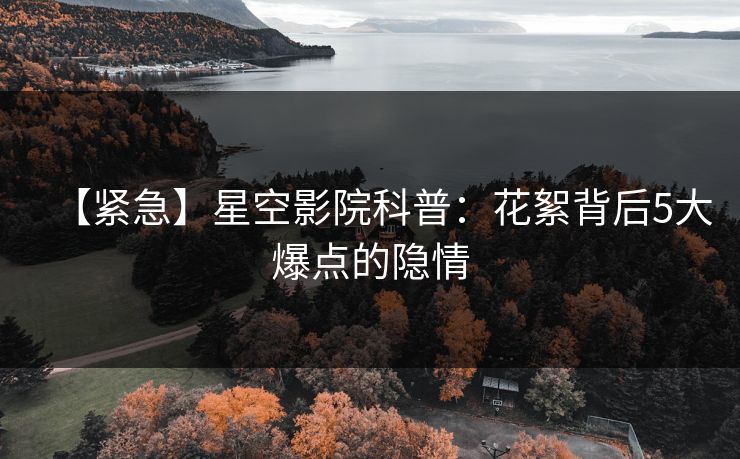 【紧急】星空影院科普:花絮背后5大爆点的隐情