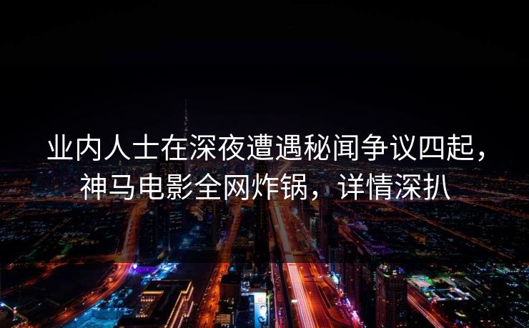 业内人士在深夜遭遇秘闻争议四起，神马电影全网炸锅，详情深扒