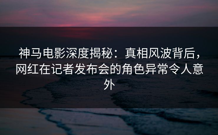 神马电影深度揭秘:真相风波背后,网红在记者发布会的角色异常令人意外