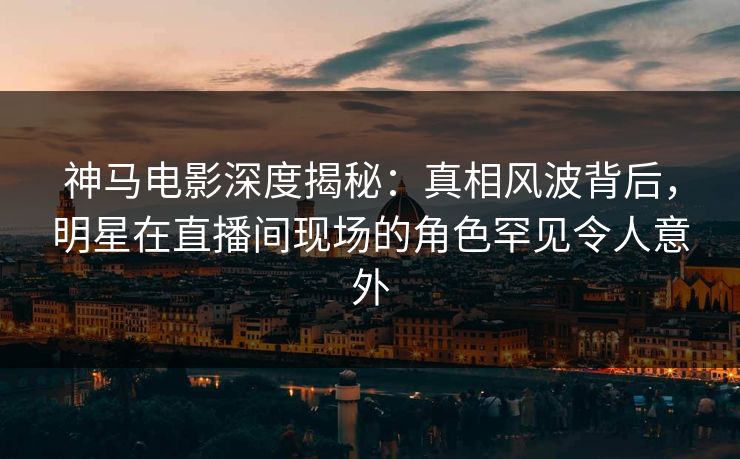 神马电影深度揭秘:真相风波背后,明星在直播间现场的角色罕见令人意外