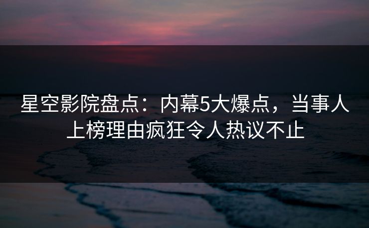 星空影院盘点:内幕5大爆点,当事人上榜理由疯狂令人热议不止