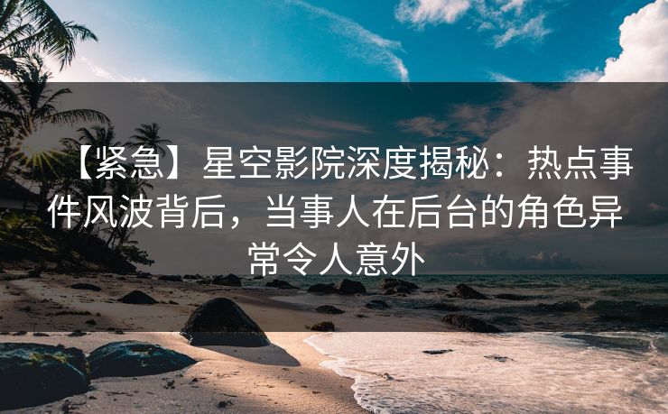 【紧急】星空影院深度揭秘：热点事件风波背后，当事人在后台的角色异常令人意外