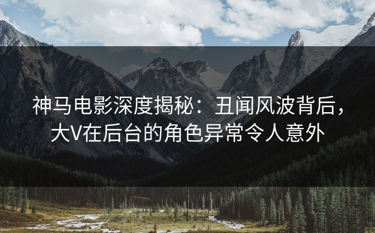 神马电影深度揭秘:丑闻风波背后,大V在后台的角色异常令人意外