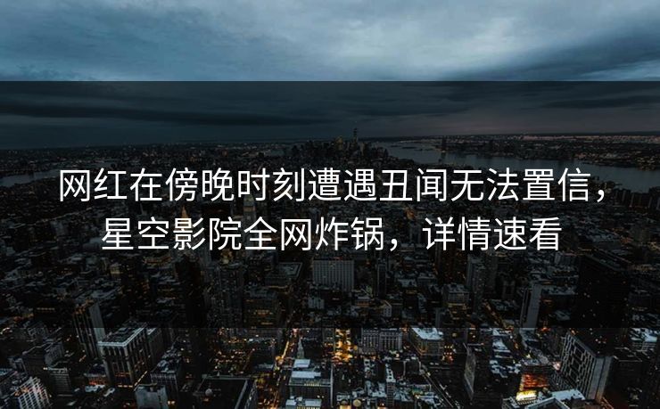 网红在傍晚时刻遭遇丑闻无法置信,星空影院全网炸锅,详情速看