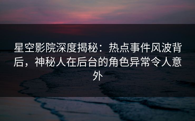 星空影院深度揭秘:热点事件风波背后,神秘人在后台的角色异常令人意外