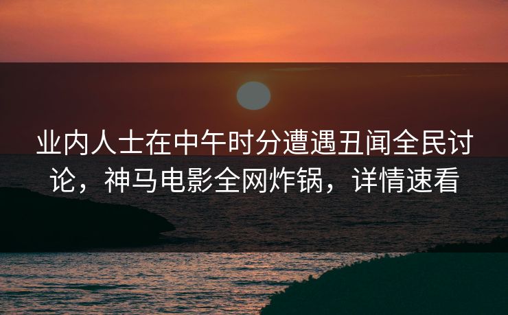 业内人士在中午时分遭遇丑闻全民讨论,神马电影全网炸锅,详情速看
