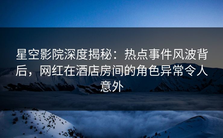 星空影院深度揭秘:热点事件风波背后,网红在酒店房间的角色异常令人意外