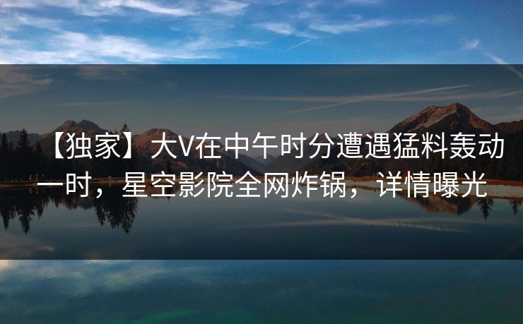 【独家】大V在中午时分遭遇猛料轰动一时，星空影院全网炸锅，详情曝光