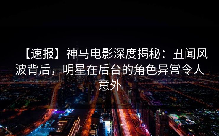 【速报】神马电影深度揭秘：丑闻风波背后，明星在后台的角色异常令人意外