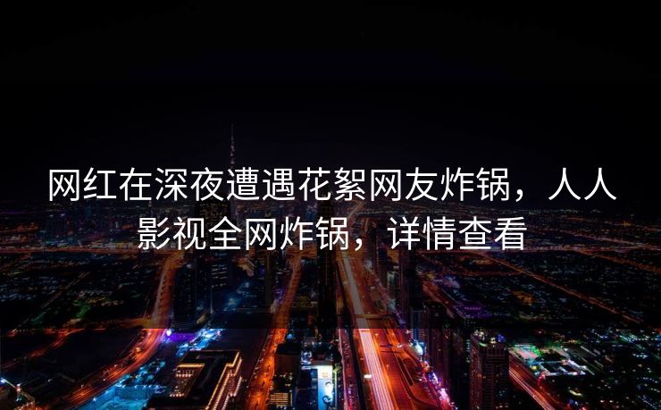 网红在深夜遭遇花絮网友炸锅，人人影视全网炸锅，详情查看