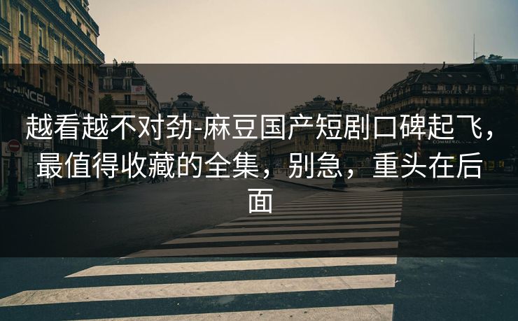 越看越不对劲-麻豆国产短剧口碑起飞，最值得收藏的全集，别急，重头在后面