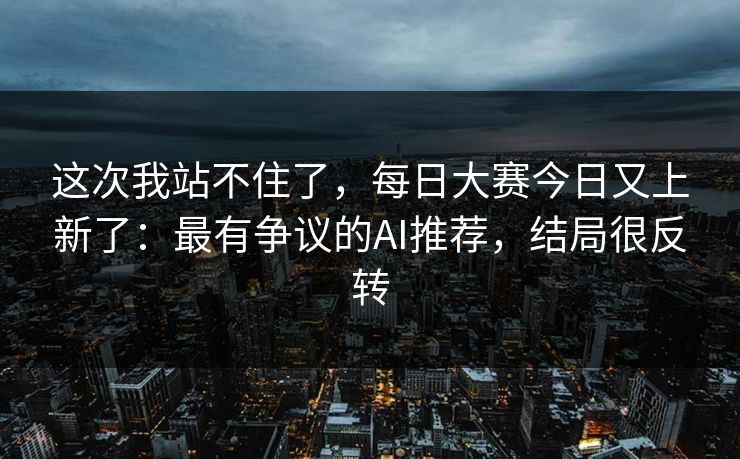 这次我站不住了，每日大赛今日又上新了：最有争议的AI推荐，结局很反转