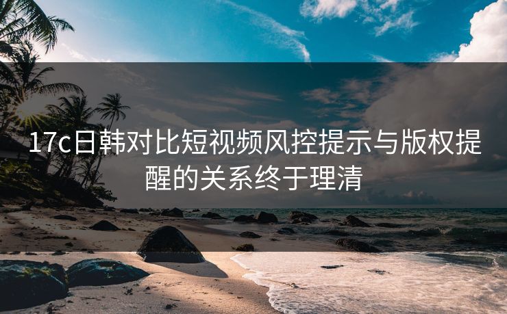 17c日韩对比短视频风控提示与版权提醒的关系终于理清